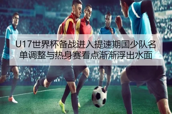 U17世界杯备战进入提速期国少队名单调整与热身赛看点渐渐浮出水面